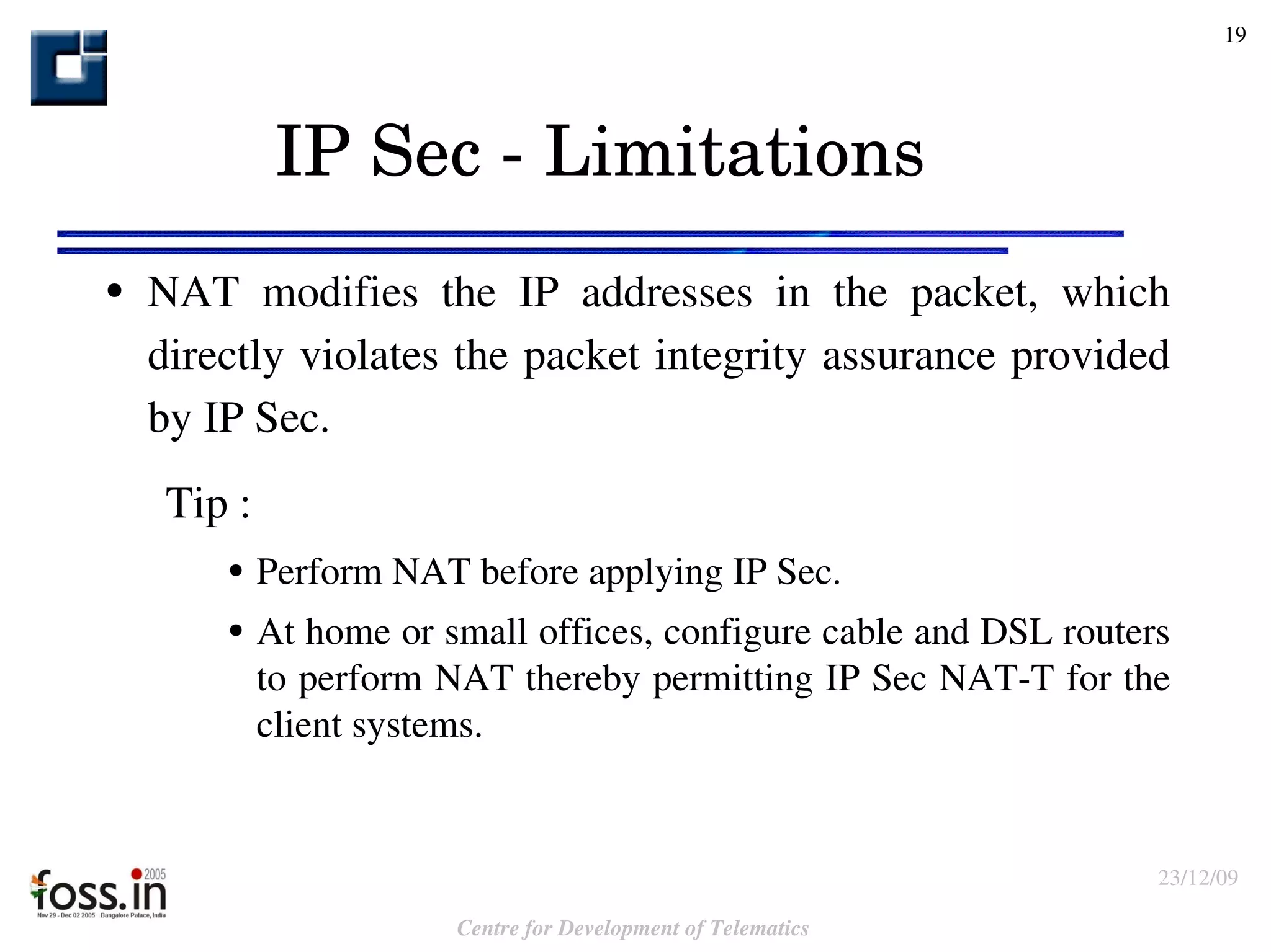 IP Sec - Limitations NAT modifies the IP addresses in the packet, which directly violates the packet integrity assurance provided by IP Sec. Tip : Perform NAT before applying IP Sec.  At home or small offices, configure cable and DSL routers to perform NAT thereby permitting IP Sec NAT-T for the client systems. 