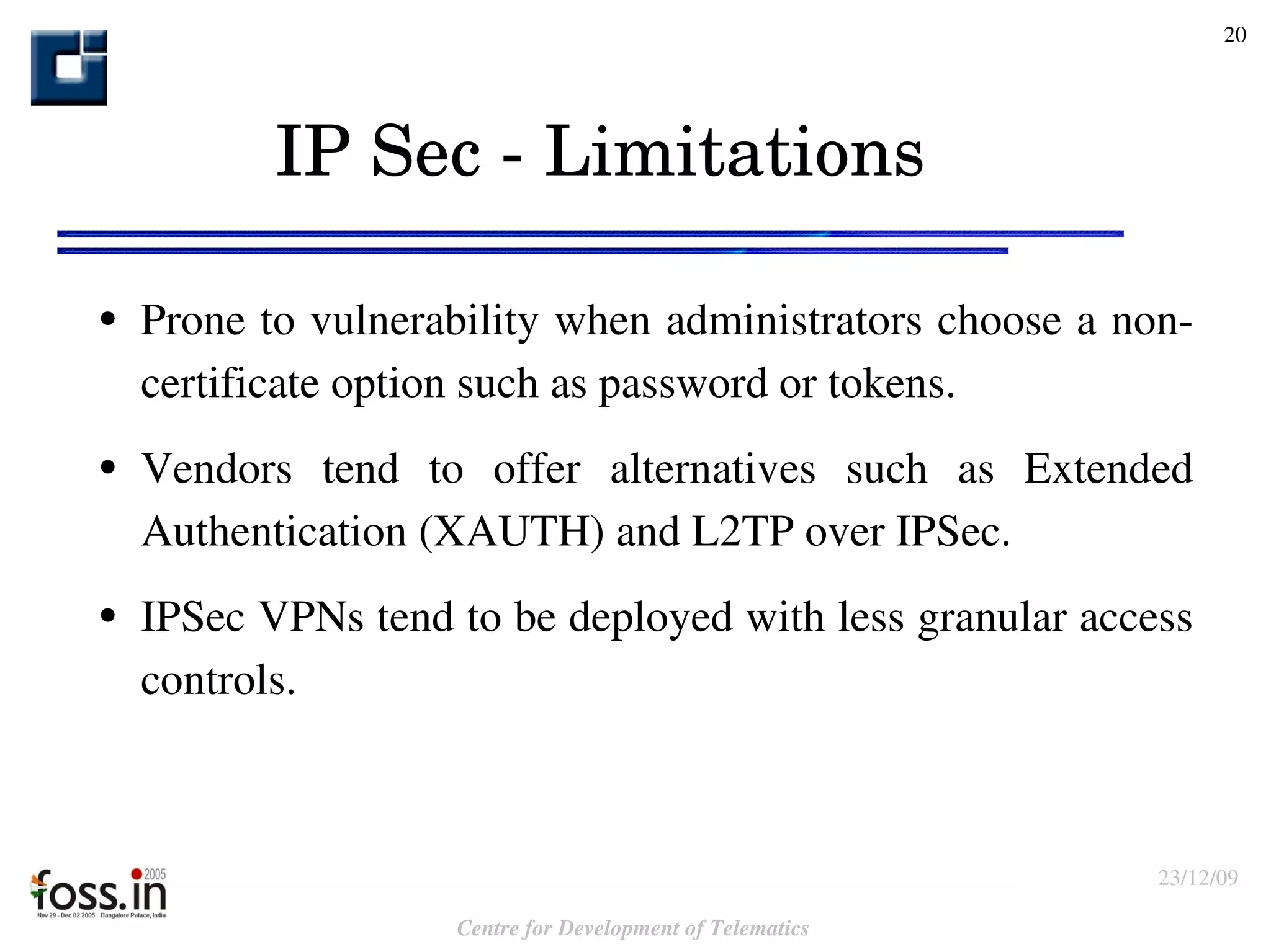 IP Sec - Limitations Prone to vulnerability when administrators choose a non-certificate option such as password or tokens.  Vendors tend to offer alternatives such as Extended Authentication (XAUTH) and L2TP over IPSec.  IPSec VPNs tend to be deployed with less granular access controls. 