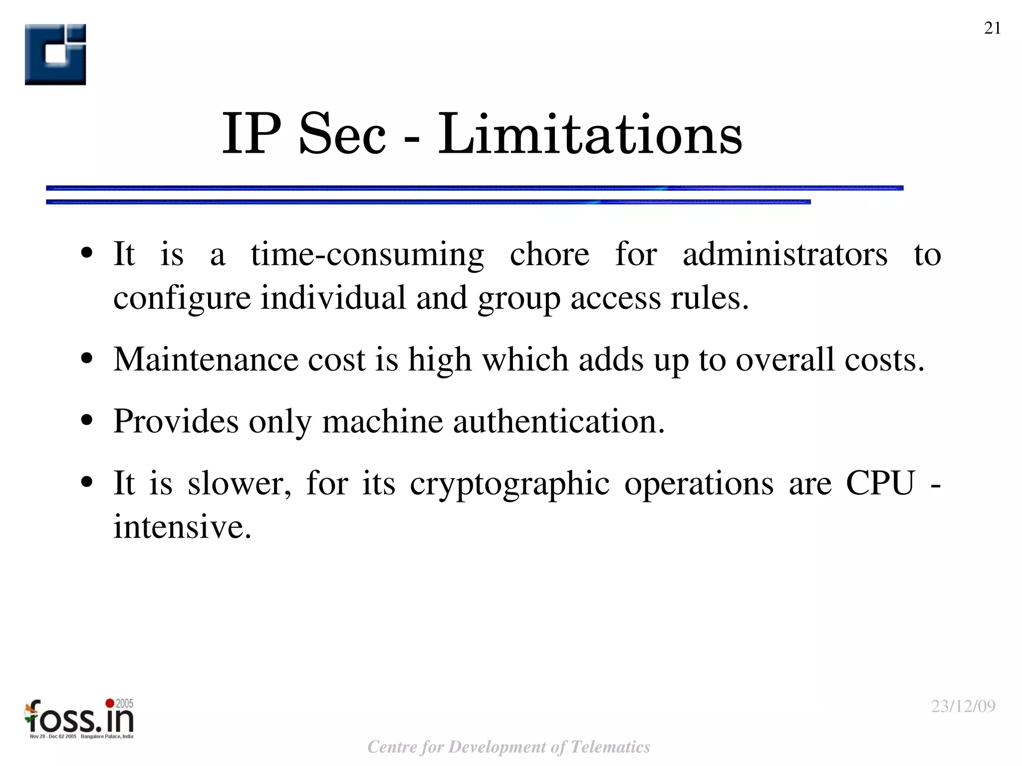IP Sec - Limitations It is a time-consuming chore for administrators to configure individual and group access rules. Maintenance  cost is high which adds up to overall costs. Provides only machine authentication. It is slower, for its cryptographic operations are CPU - intensive. 