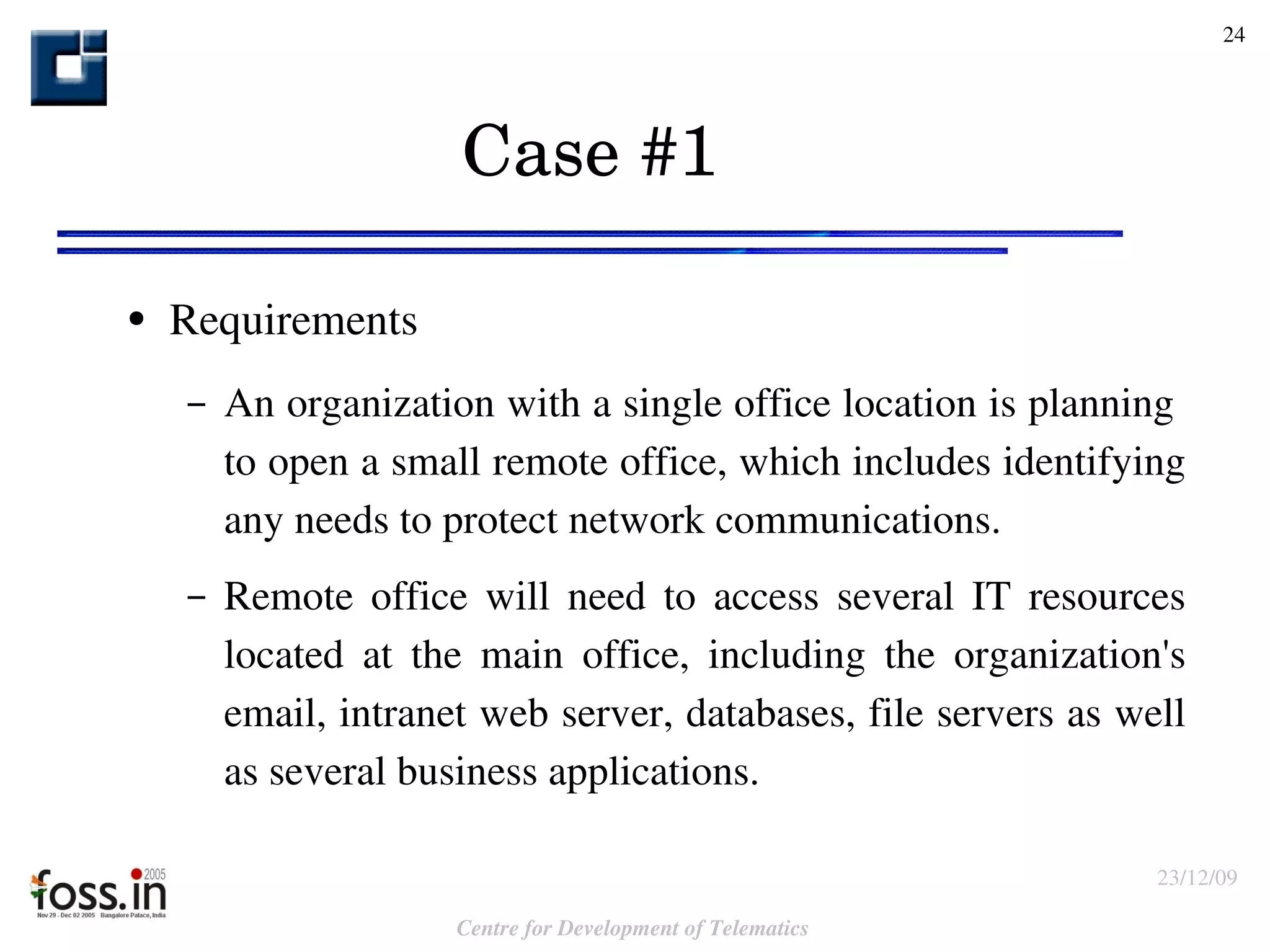 Case #1  Requirements  An organization with a single office location is planning  to open a small remote office, which includes identifying any needs to protect network communications. Remote office will need to access several IT resources located at the main office, including the organization's email, intranet web server, databases, file servers as well as several business applications. 