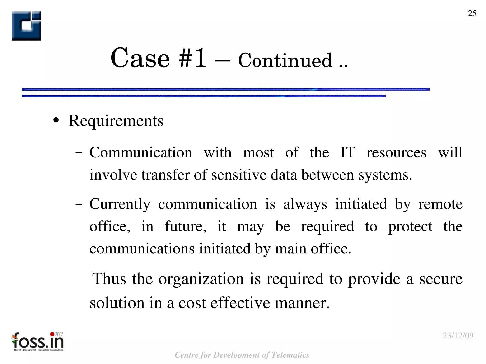 Case #1 –  Continued .. Requirements Communication with most of the IT resources will involve transfer of sensitive data between systems. Currently communication is always initiated by remote office, in future, it may be required to protect the communications initiated by main office. Thus the organization is required to provide a secure solution in a cost effective manner.  