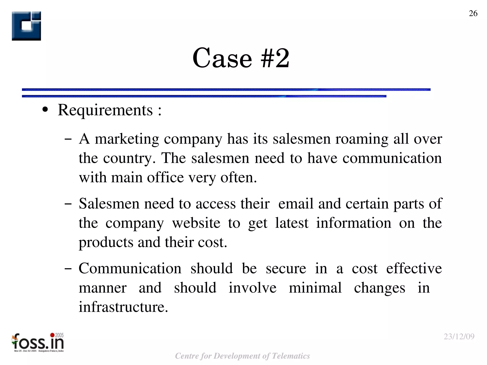 Case #2  Requirements : A marketing company has its salesmen roaming all over the country. The salesmen need to have communication with main office very often. Salesmen need to access their  email and certain parts of the company website to get latest information on the products and their cost. Communication should be secure in a cost effective manner and should involve minimal changes in  infrastructure. 