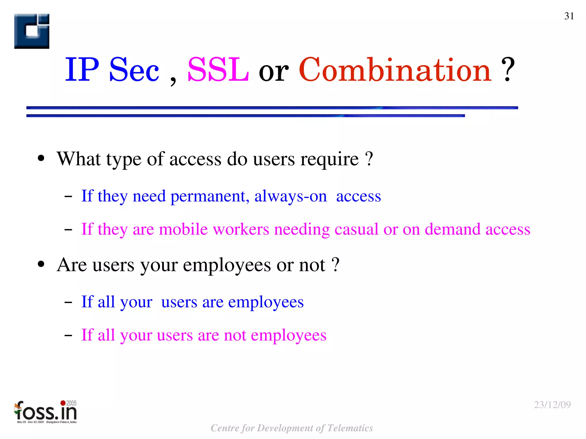 IP Sec  ,  SSL  or  Combination  ? What type of access do users require ? If they need permanent, always-on  access If they are mobile workers needing casual or on demand access Are users your employees or not ? If all your  users are employees If all your users are not employees 