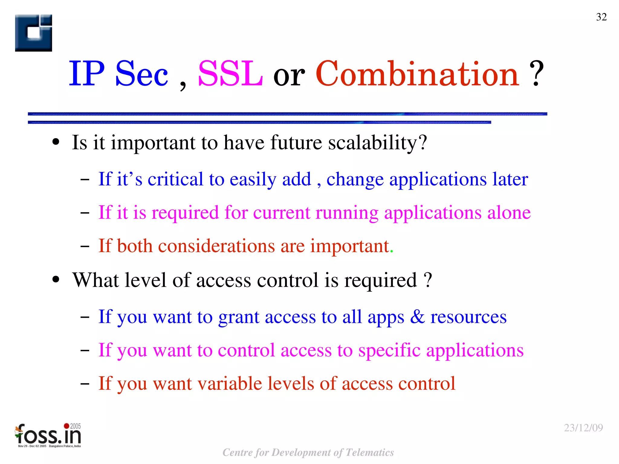 Is it important to have future scalability? If it’s critical to easily add , change applications later If it is required for current running applications alone If both considerations are important . What level of access control is required ? If you want to grant access to all apps & resources If you want to control access to specific applications If you want variable levels of access control IP Sec  ,  SSL  or  Combination  ? 