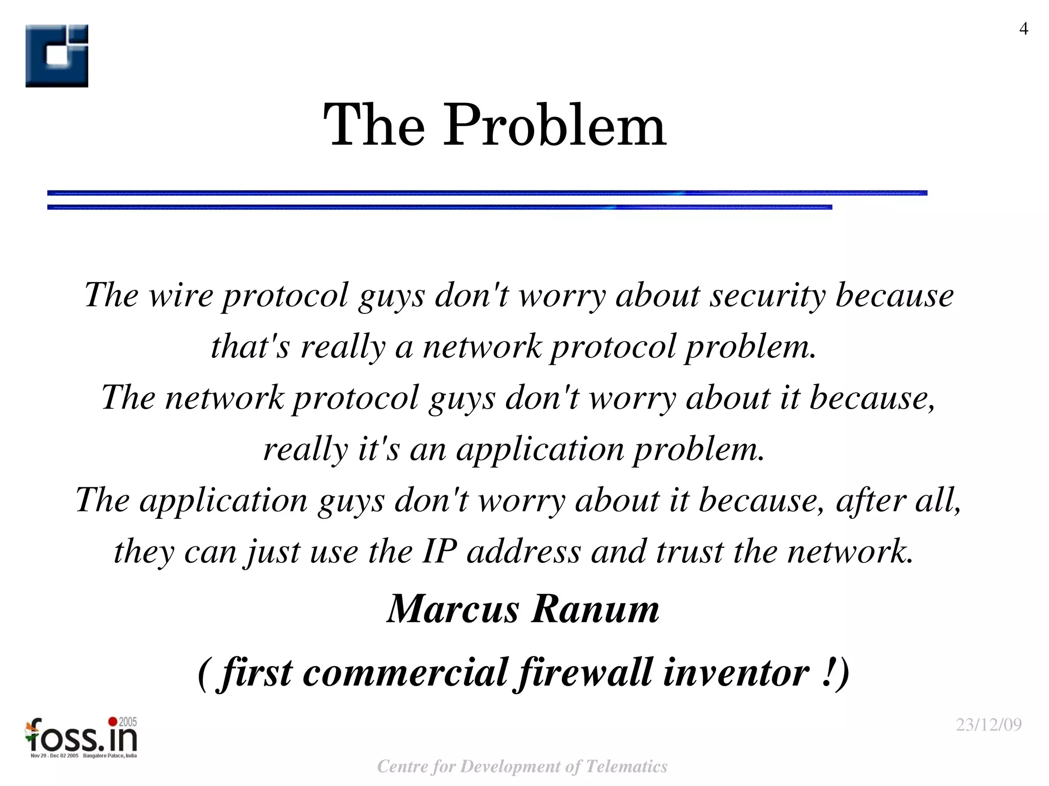 The Problem  The wire protocol guys don't worry about security because that's really a network protocol problem.  The network protocol guys don't worry about it because, really it's an application problem.  The application guys don't worry about it because, after all, they can just use the IP address and trust the network.  Marcus Ranum ( first commercial firewall inventor !) 