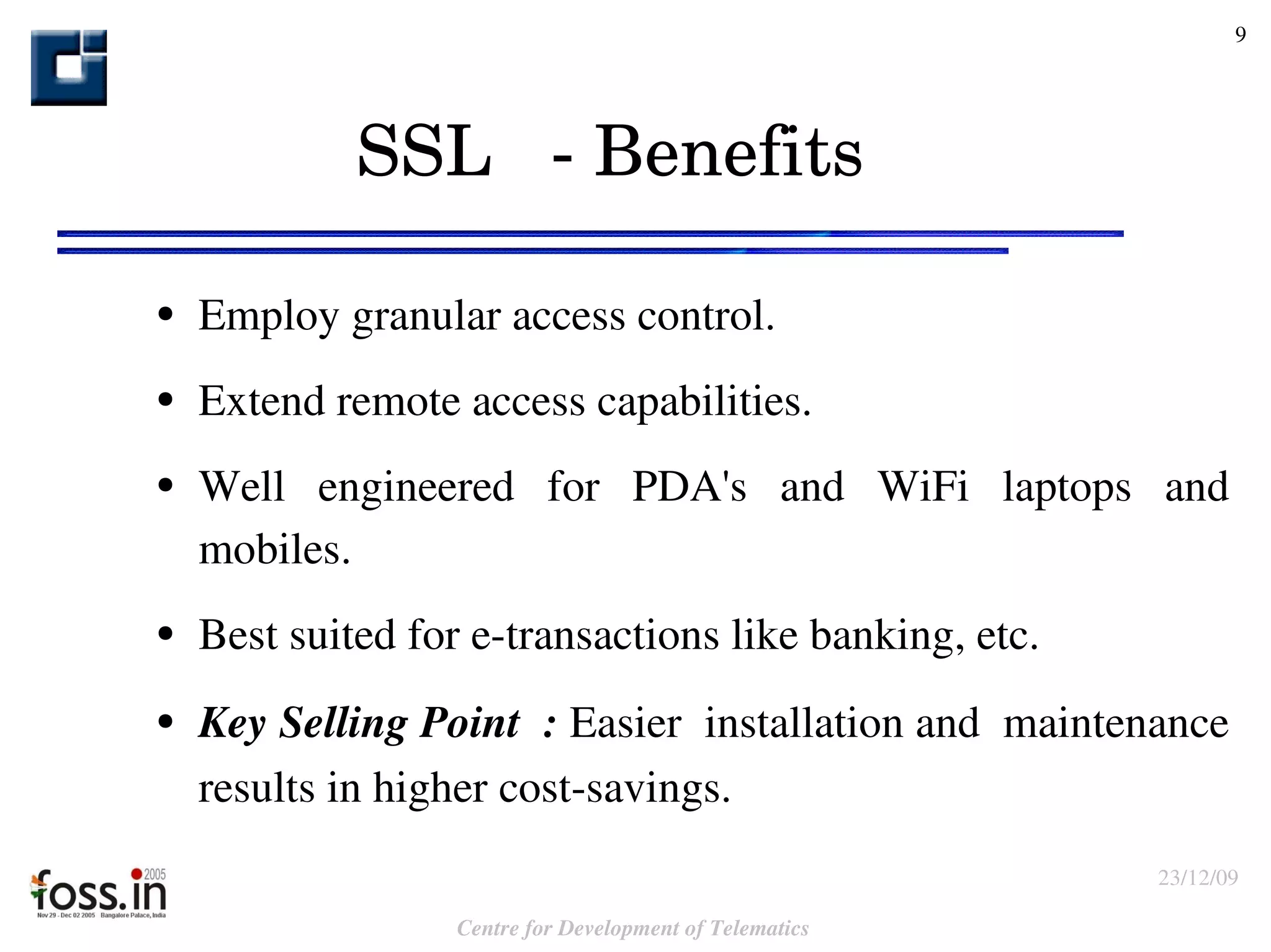 SSL  - Benefits Employ granular access control. Extend remote access capabilities. Well engineered for PDA's and WiFi laptops and mobiles. Best suited for e-transactions like banking, etc. Key Selling Point  :  E asier  installation and  maintenance results in higher cost-savings. 
