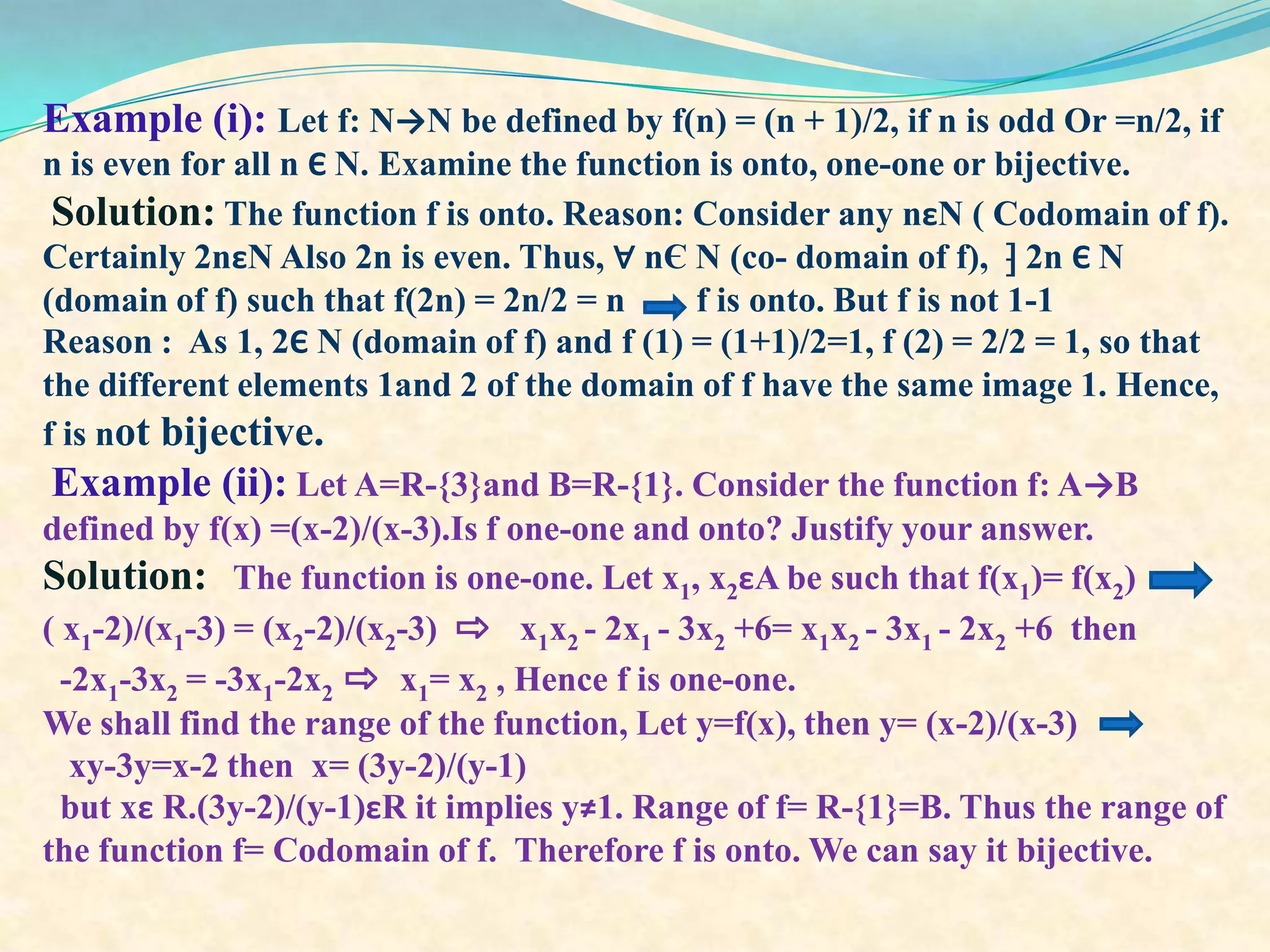 Example (i): Let f: N→N be defined by f(n) = (n + 1)/2, if n is odd Or =n/2, if
n is even for all n Є N. Examine the function is onto, one-one or bijective.
 Solution: The function f is onto. Reason: Consider any nεN ( Codomain of f).
Certainly 2nεN Also 2n is even. Thus, ∀ nЄ N (co- domain of f), ⁆ 2n Є N
(domain of f) such that f(2n) = 2n/2 = n       f is onto. But f is not 1-1
Reason : As 1, 2Є N (domain of f) and f (1) = (1+1)/2=1, f (2) = 2/2 = 1, so that
the different elements 1and 2 of the domain of f have the same image 1. Hence,
f is not bijective.
 Example (ii): Let A=R-{3}and B=R-{1}. Consider the function f: A→B
defined by f(x) =(x-2)/(x-3).Is f one-one and onto? Justify your answer.
Solution: The function is one-one. Let x1, x2εA be such that f(x1)= f(x2)
( x1-2)/(x1-3) = (x2-2)/(x2-3) ⇨ x1x2 - 2x1 - 3x2 +6= x1x2 - 3x1 - 2x2 +6 then
  -2x1-3x2 = -3x1-2x2 ⇨ x1= x2 , Hence f is one-one.
We shall find the range of the function, Let y=f(x), then y= (x-2)/(x-3)
   xy-3y=x-2 then x= (3y-2)/(y-1)
  but xε R.(3y-2)/(y-1)εR it implies y≠1. Range of f= R-{1}=B. Thus the range of
the function f= Codomain of f. Therefore f is onto. We can say it bijective.
 