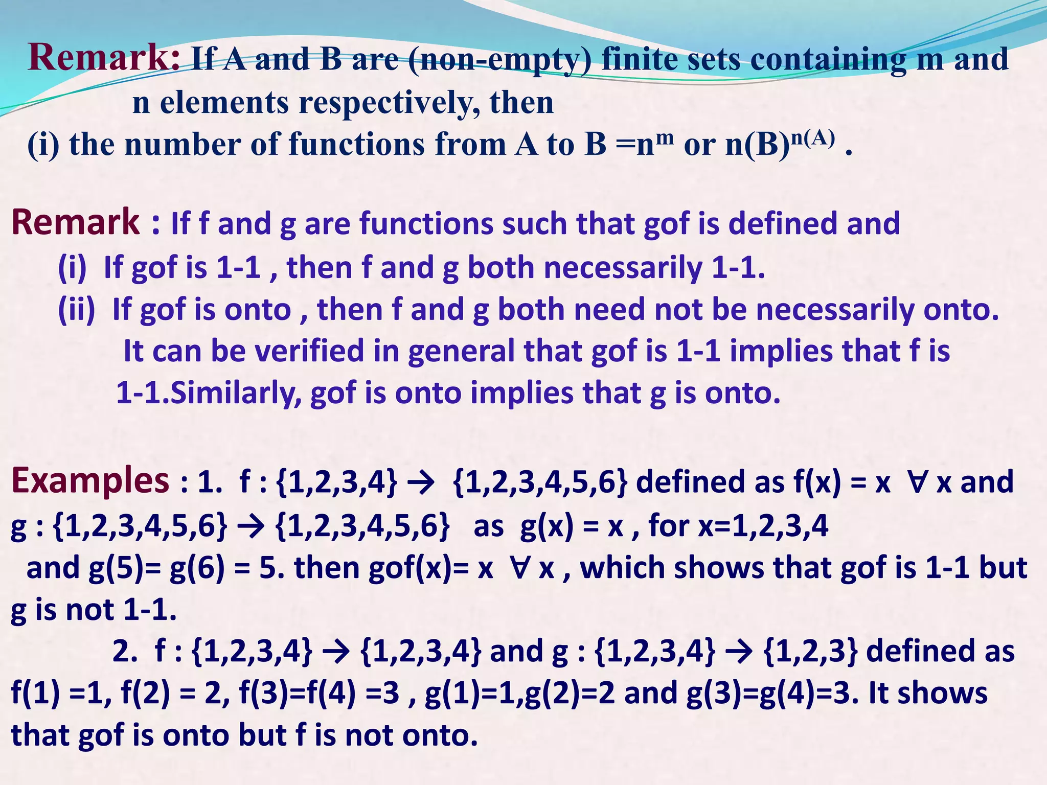 Remark: If A and B are (non-empty) finite sets containing m and
         n elements respectively, then
 (i) the number of functions from A to B =nm or n(B)n(A) .

Remark : If f and g are functions such that gof is defined and
   (i) If gof is 1-1 , then f and g both necessarily 1-1.
   (ii) If gof is onto , then f and g both need not be necessarily onto.
         It can be verified in general that gof is 1-1 implies that f is
        1-1.Similarly, gof is onto implies that g is onto.

Examples : 1. f : {1,2,3,4} → {1,2,3,4,5,6} defined as f(x) = x ∀ x and
g : {1,2,3,4,5,6} → {1,2,3,4,5,6} as g(x) = x , for x=1,2,3,4
 and g(5)= g(6) = 5. then gof(x)= x ∀ x , which shows that gof is 1-1 but
g is not 1-1.
        2. f : {1,2,3,4} → {1,2,3,4} and g : {1,2,3,4} → {1,2,3} defined as
f(1) =1, f(2) = 2, f(3)=f(4) =3 , g(1)=1,g(2)=2 and g(3)=g(4)=3. It shows
that gof is onto but f is not onto.
 