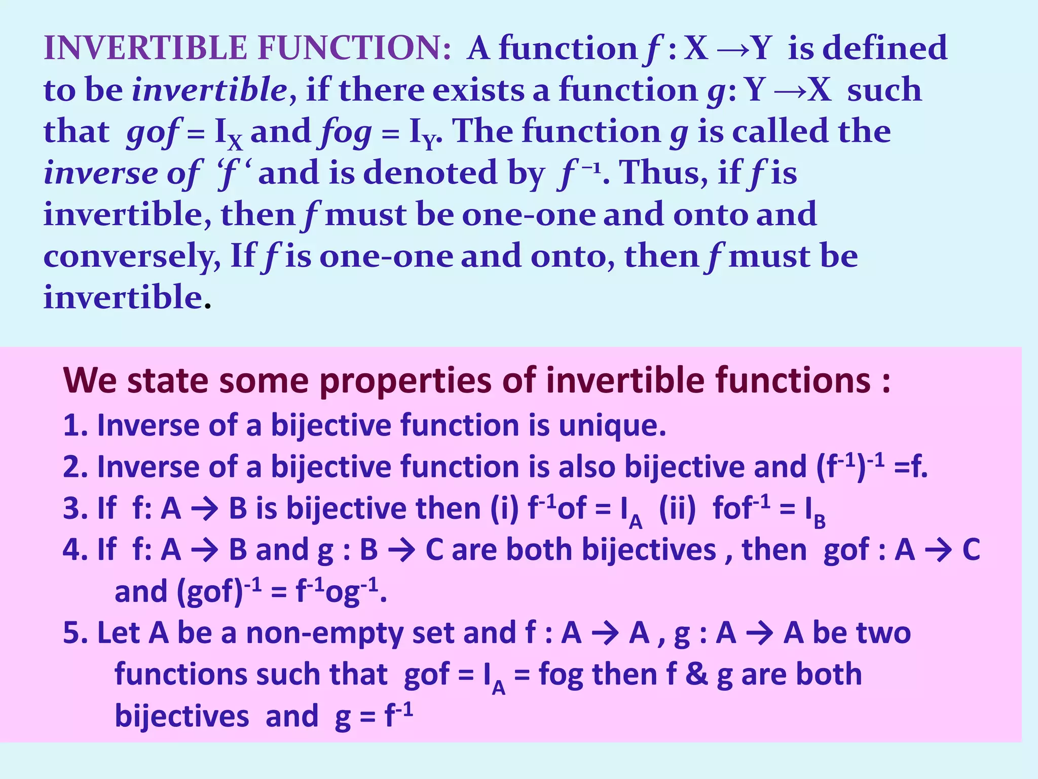 INVERTIBLE FUNCTION: A function f : X →Y is defined
to be invertible, if there exists a function g: Y →X such
that gof = IX and fog = IY. The function g is called the
inverse of ‘f ‘ and is denoted by f –1. Thus, if f is
invertible, then f must be one-one and onto and
conversely, If f is one-one and onto, then f must be
invertible.

 We state some properties of invertible functions :
 1. Inverse of a bijective function is unique.
 2. Inverse of a bijective function is also bijective and (f-1)-1 =f.
 3. If f: A → B is bijective then (i) f-1of = IA (ii) fof-1 = IB
 4. If f: A → B and g : B → C are both bijectives , then gof : A → C
      and (gof)-1 = f-1og-1.
 5. Let A be a non-empty set and f : A → A , g : A → A be two
      functions such that gof = IA = fog then f & g are both
      bijectives and g = f-1
 