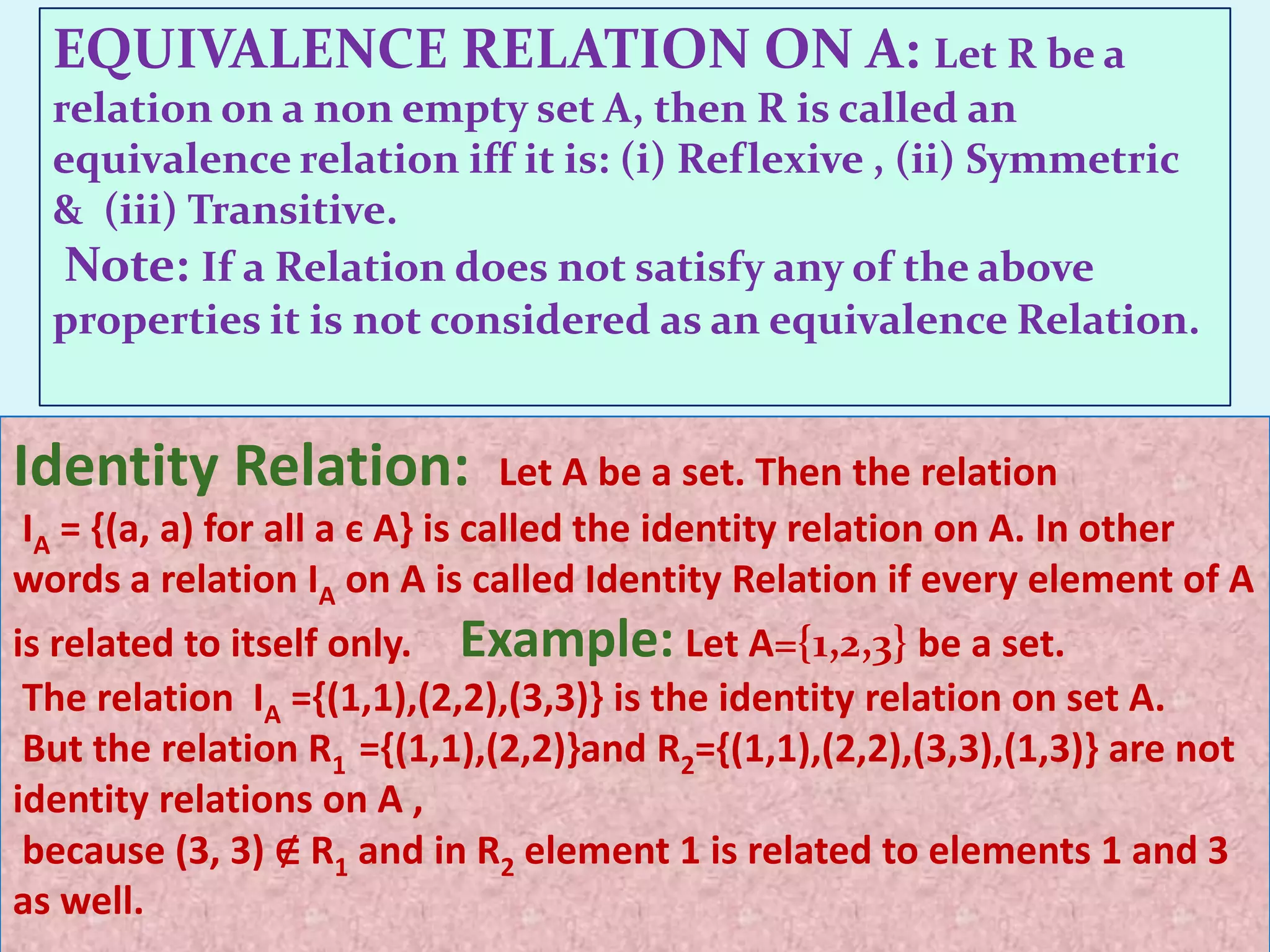 EQUIVALENCE RELATION ON A: Let R be a
  relation on a non empty set A, then R is called an
  equivalence relation iff it is: (i) Reflexive , (ii) Symmetric
  & (iii) Transitive.
   Note: If a Relation does not satisfy any of the above
  properties it is not considered as an equivalence Relation.


Identity Relation:               Let A be a set. Then the relation
IA = {(a, a) for all a є A} is called the identity relation on A. In other
words a relation IA on A is called Identity Relation if every element of A
is related to itself only. Example: Let A={1,2,3} be a set.
 The relation IA ={(1,1),(2,2),(3,3)} is the identity relation on set A.
 But the relation R1 ={(1,1),(2,2)}and R2={(1,1),(2,2),(3,3),(1,3)} are not
identity relations on A ,
 because (3, 3) ∉ R1 and in R2 element 1 is related to elements 1 and 3
as well.
 