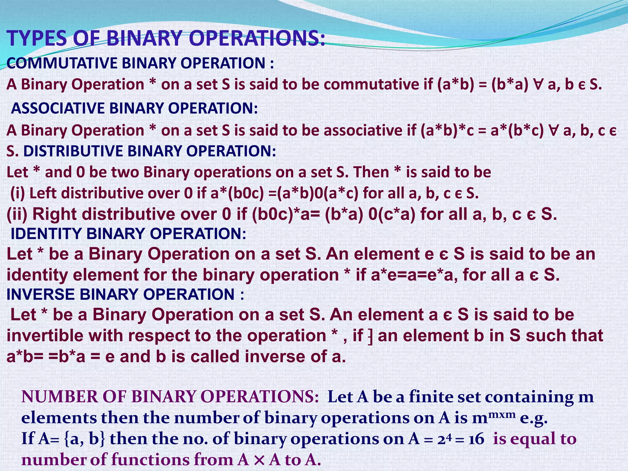 TYPES OF BINARY OPERATIONS:
COMMUTATIVE BINARY OPERATION :
A Binary Operation * on a set S is said to be commutative if (a*b) = (b*a) ∀ a, b є S.
 ASSOCIATIVE BINARY OPERATION:
A Binary Operation * on a set S is said to be associative if (a*b)*c = a*(b*c) ∀ a, b, c є
S. DISTRIBUTIVE BINARY OPERATION:
Let * and 0 be two Binary operations on a set S. Then * is said to be
 (i) Left distributive over 0 if a*(b0c) =(a*b)0(a*c) for all a, b, c є S.
(ii) Right distributive over 0 if (b0c)*a= (b*a) 0(c*a) for all a, b, c є S.
IDENTITY BINARY OPERATION:
Let * be a Binary Operation on a set S. An element e є S is said to be an
identity element for the binary operation * if a*e=a=e*a, for all a є S.
INVERSE BINARY OPERATION :
 Let * be a Binary Operation on a set S. An element a є S is said to be
invertible with respect to the operation * , if ⁆ an element b in S such that
a*b= =b*a = e and b is called inverse of a.

  NUMBER OF BINARY OPERATIONS: Let A be a finite set containing m
  elements then the number of binary operations on A is mmxm e.g.
  If A= {a, b} then the no. of binary operations on A = 24 = 16 is equal to
  number of functions from A × A to A.
 