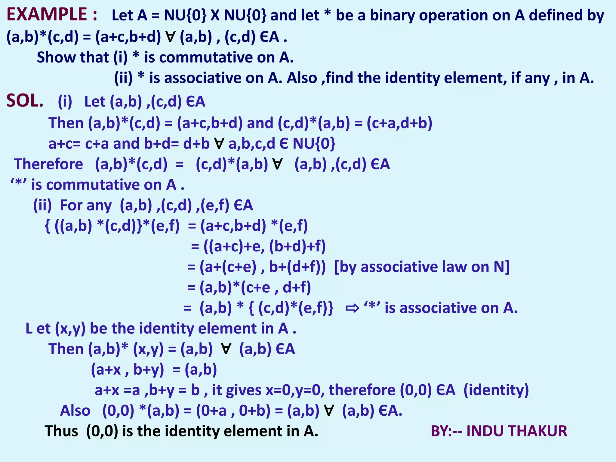 EXAMPLE : Let A = NU{0} X NU{0} and let * be a binary operation on A defined by
(a,b)*(c,d) = (a+c,b+d) ∀ (a,b) , (c,d) ЄA .
      Show that (i) * is commutative on A.
                    (ii) * is associative on A. Also ,find the identity element, if any , in A.
SOL. (i) Let (a,b) ,(c,d) ЄA
         Then (a,b)*(c,d) = (a+c,b+d) and (c,d)*(a,b) = (c+a,d+b)
         a+c= c+a and b+d= d+b ∀ a,b,c,d Є NU{0}
  Therefore (a,b)*(c,d) = (c,d)*(a,b) ∀ (a,b) ,(c,d) ЄA
 ‘*’ is commutative on A .
     (ii) For any (a,b) ,(c,d) ,(e,f) ЄA
        { ((a,b) *(c,d)}*(e,f) = (a+c,b+d) *(e,f)
                                  = ((a+c)+e, (b+d)+f)
                                 = (a+(c+e) , b+(d+f)) [by associative law on N]
                                 = (a,b)*(c+e , d+f)
                                 = (a,b) * { (c,d)*(e,f)} ⇨ ‘*’ is associative on A.
    L et (x,y) be the identity element in A .
         Then (a,b)* (x,y) = (a,b) ∀ (a,b) ЄA
                (a+x , b+y) = (a,b)
                 a+x =a ,b+y = b , it gives x=0,y=0, therefore (0,0) ЄA (identity)
           Also (0,0) *(a,b) = (0+a , 0+b) = (a,b) ∀ (a,b) ЄA.
        Thus (0,0) is the identity element in A.                       BY:-- INDU THAKUR
 