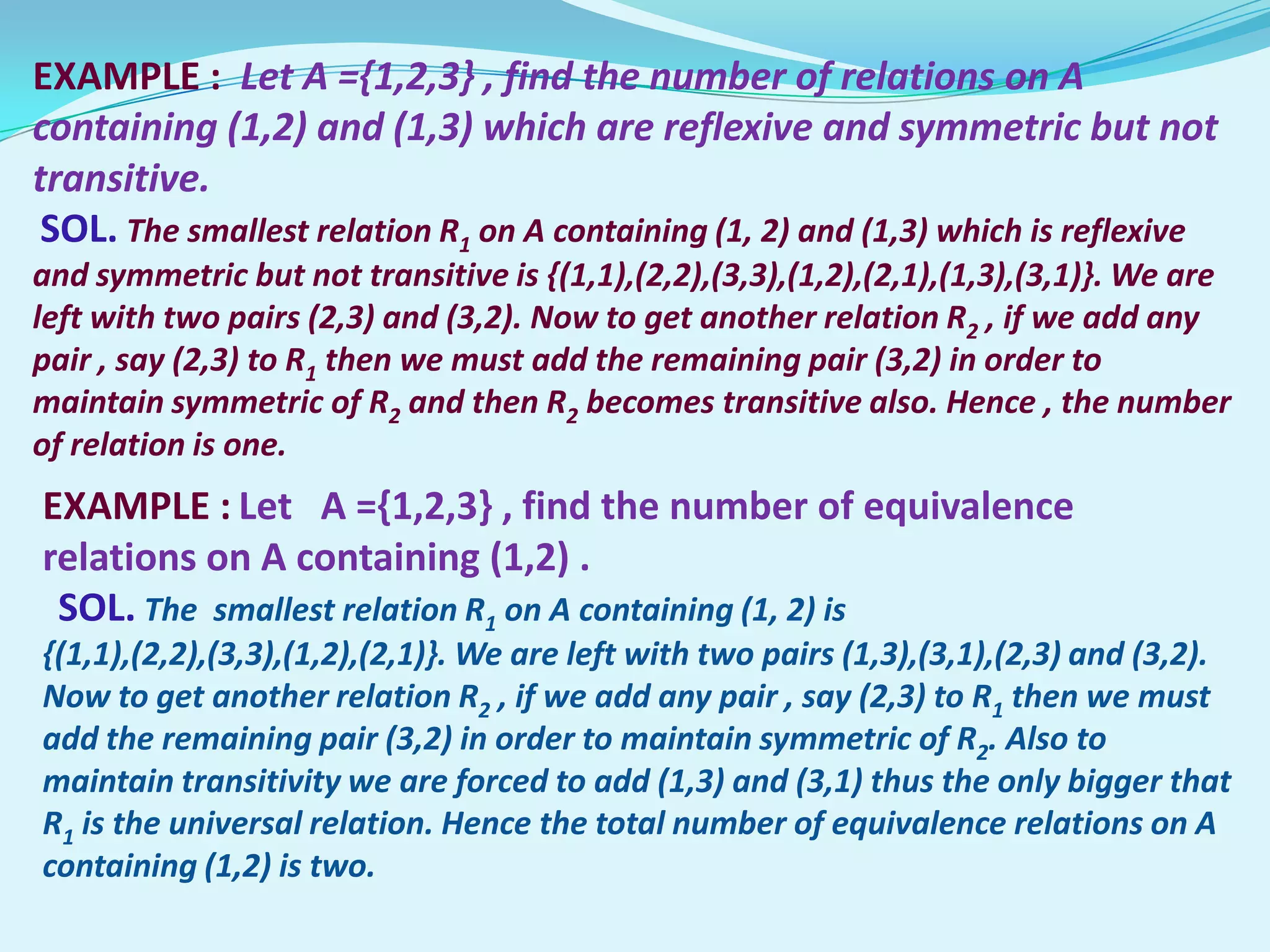 EXAMPLE : Let A ={1,2,3} , find the number of relations on A
containing (1,2) and (1,3) which are reflexive and symmetric but not
transitive.
 SOL. The smallest relation R1 on A containing (1, 2) and (1,3) which is reflexive
and symmetric but not transitive is {(1,1),(2,2),(3,3),(1,2),(2,1),(1,3),(3,1)}. We are
left with two pairs (2,3) and (3,2). Now to get another relation R2 , if we add any
pair , say (2,3) to R1 then we must add the remaining pair (3,2) in order to
maintain symmetric of R2 and then R2 becomes transitive also. Hence , the number
of relation is one.
EXAMPLE : Let A ={1,2,3} , find the number of equivalence
relations on A containing (1,2) .
 SOL. The smallest relation R1 on A containing (1, 2) is
{(1,1),(2,2),(3,3),(1,2),(2,1)}. We are left with two pairs (1,3),(3,1),(2,3) and (3,2).
Now to get another relation R2 , if we add any pair , say (2,3) to R1 then we must
add the remaining pair (3,2) in order to maintain symmetric of R2. Also to
maintain transitivity we are forced to add (1,3) and (3,1) thus the only bigger that
R1 is the universal relation. Hence the total number of equivalence relations on A
containing (1,2) is two.
 
