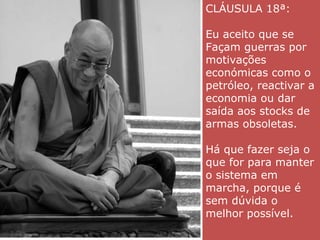 CLÁUSULA 18ª: Eu aceito que se Façam guerras por motivações económicas como o petróleo, reactivar a economia ou dar saída aos stocks de armas obsoletas. Há que fazer seja o que for para manter o sistema em marcha, porque é sem dúvida o melhor possível.  