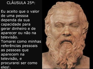 CLÁUSULA 25ª: Eu aceito que o valor de uma pessoa dependa da sua capacidade para gerar dinheiro e de aparecer ou não na televisão. Tomarei como minhas referências pessoais as pessoas que aparecem na televisão, e procurarei ser como eles!. 
