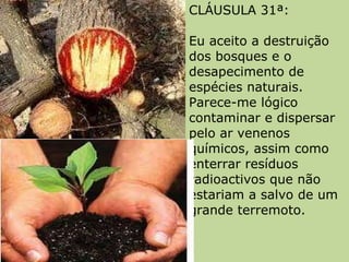 CLÁUSULA 31ª:  Eu aceito a destruição dos bosques e o desapecimento de espécies naturais. Parece-me lógico contaminar e dispersar pelo ar venenos químicos, assim como enterrar resíduos radioactivos que não estariam a salvo de um grande terremoto.  