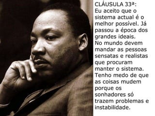 CLÁUSULA   33ª: Eu aceito que o sistema actual é o melhor possível. Já passou a época dos grandes ideais.  No mundo devem mandar as pessoas sensatas e realistas que procuram manter o sistema.  Tenho medo de que as coisas mudem porque os sonhadores só trazem problemas e instabilidade. 