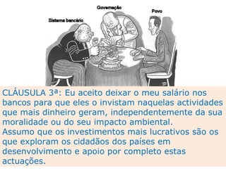 CLÁUSULA 3ª: Eu aceito deixar o meu salário nos bancos para que eles o invistam naquelas actividades que mais dinheiro geram, independentemente da sua moralidade ou do seu impacto ambiental.  Assumo que os investimentos mais lucrativos são os que exploram os cidadãos dos países em desenvolvimento e apoio por completo estas actuações. 