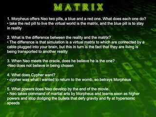 1. Morpheus offers Neo two pills, a blue and a red one. What does each one do? ,[object Object],  2. What is the difference between the reality and the matrix? ,[object Object],  3. When Neo meets the oracle, does he believe he is the one? ,[object Object],4. What does Cypher want? ,[object Object],5. What powers does Neo develop by the end of the movie. ,[object Object]