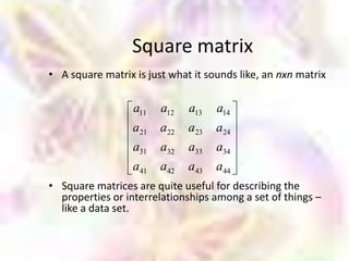 Square matrix
• A square matrix is just what it sounds like, an nxn matrix

                  a11   a12   a13   a14
                  a21   a22   a23   a24
                  a31   a32   a33   a34
                  a41   a42   a43   a44
• Square matrices are quite useful for describing the
  properties or interrelationships among a set of things –
  like a data set.
 
