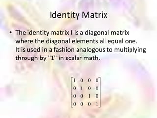 Identity Matrix
• The identity matrix I is a diagonal matrix
  where the diagonal elements all equal one.
  It is used in a fashion analogous to multiplying
  through by "1" in scalar math.


                       1   0   0   0
                       0   1   0   0
                       0   0   1   0
                       0   0   0   1
 