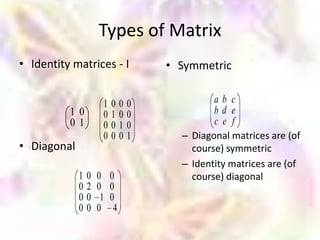 Types of Matrix
• Identity matrices - I                • Symmetric


                      1   0    0   0            ab c
          1 0         0   1    0   0            bd e
          01          0   0    1   0            c e f
                      0   0    0   1     – Diagonal matrices are (of
• Diagonal                                 course) symmetric
                                         – Identity matrices are (of
             1   0   0    0                course) diagonal
             0   2   0    0
             0   0    1   0
             0   0   0     4
 