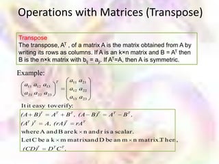 Operations with Matrices (Transpose)
Transpose
The transpose, AT , of a matrix A is the matrix obtained from A by
writing its rows as columns. If A is an k×n matrix and B = AT then
B is the n×k matrix with bij = aji. If AT=A, then A is symmetric.

Example:
                 T      a11 a21
  a11 a12 a13
                        a12 a22
  a21 a22 a23
                        a13 a23
 It it easy t overify:
 (A   B)T       AT   B T , (A     B)T   AT   BT ,
 (AT )T     A, (rA)T      rAT
 where A and B are k n and r is a scalar.
 Let C be a k m mat rixand D be an m n mat rix. hen,
                                              T
 (CD)T       DT C T ,
 