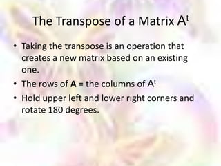 The Transpose of a Matrix At
• Taking the transpose is an operation that
  creates a new matrix based on an existing
  one.
• The rows of A = the columns of At
• Hold upper left and lower right corners and
  rotate 180 degrees.
 