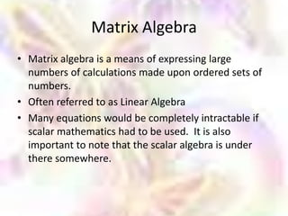 Matrix Algebra
• Matrix algebra is a means of expressing large
  numbers of calculations made upon ordered sets of
  numbers.
• Often referred to as Linear Algebra
• Many equations would be completely intractable if
  scalar mathematics had to be used. It is also
  important to note that the scalar algebra is under
  there somewhere.
 