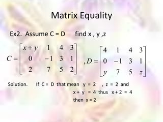Matrix Equality
Ex2. Assume C = D               find x , y ,z
      x         y   1     4 3              4     1    4 3
C           0        1 3 1         ,D      0      1 3 1
            2       7     5 2              y     7 5 z
Solution.       If C = D that mean y = 2 , z = 2 and
                                x + y = 4 thus x + 2 = 4
                                then x = 2
 