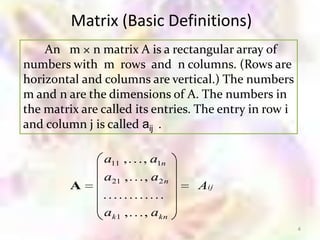 Matrix (Basic Definitions)
    An m × n matrix A is a rectangular array of
numbers with m rows and n columns. (Rows are
horizontal and columns are vertical.) The numbers
m and n are the dimensions of A. The numbers in
the matrix are called its entries. The entry in row i
and column j is called aij .

               a11 ,    , a1n
               a21 ,    , a2 n
         A                        Aij

               ak 1 ,   , akn
                                                        4
 