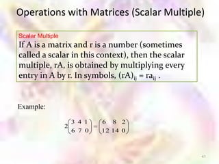 Operations with Matrices (Scalar Multiple)

Scalar Multiple
If A is a matrix and r is a number (sometimes
called a scalar in this context), then the scalar
multiple, rA, is obtained by multiplying every
entry in A by r. In symbols, (rA)ij = raij .


Example:

                    3 4 1   6 8 2
                  2
                    6 7 0   12 14 0



                                                    41
 