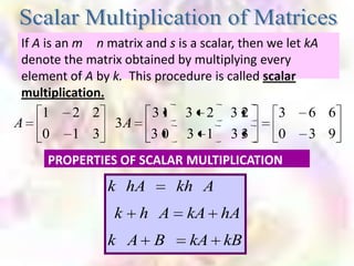 If A is an m n matrix and s is a scalar, then we let kA
 denote the matrix obtained by multiplying every
 element of A by k. This procedure is called scalar
 multiplication.
      1     2 2         31 3 2 3 2              3      6 6
A                3A
      0     1 3         30 3 1 33               0      3 9
      PROPERTIES OF SCALAR MULTIPLICATION
                k hA         kh A
                  k   h A      kA hA
                k A      B     kA kB
 