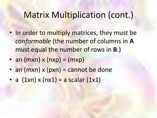 Matrix Multiplication (cont.)
• In order to multiply matrices, they must be
  conformable (the number of columns in A
  must equal the number of rows in B.)
• an (mxn) x (nxp) = (mxp)
• an (mxn) x (pxn) = cannot be done
• a (1xn) x (nx1) = a scalar (1x1)
 