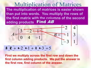 The multiplication of matrices is easier shown
 than put into words. You multiply the rows of
 the first matrix with the columns of the second
 adding products Find AB
                                        2     4
          3     2    1
    A                             B      1 3
          0    4      1
                                         3 1
3 22
 3      22 11       1     3   5
First we multiply across the first row and down the
first column adding products. We put the answer in
the first row, first column of the answer.
 