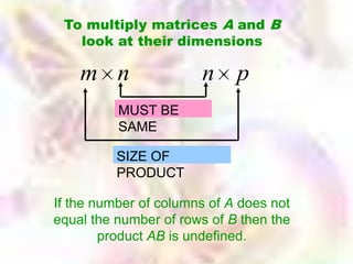To multiply matrices A and B
   look at their dimensions

    m n                n p
          MUST BE
          SAME

          SIZE OF
          PRODUCT

If the number of columns of A does not
equal the number of rows of B then the
        product AB is undefined.
 