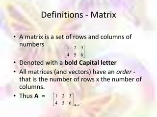 Definitions - Matrix

• A matrix is a set of rows and columns of
  numbers           1 2 3
                  4 5 6
• Denoted with a bold Capital letter
• All matrices (and vectors) have an order -
  that is the number of rows x the number of
  columns.
• Thus A = 1 2 3
              4 5 6   2x3
 