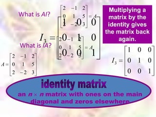 2   1 2          Multiplying a
        What is AI?       0   1 5    A    matrix by the
                          1 0 0
                          2    2 3        identity gives
                                         the matrix back
                I3    2011 0
                           2                  again.
        What is IA?   0 1 5  A
                                                1 0 0
    2    1 2          20 2 0
                           3 1
A   0    1 5
                                           I3   0 1 0
    2     2 3                                   0 0 1


        an n n matrix with ones on the main
            diagonal and zeros elsewhere
 