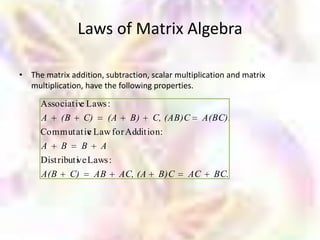 Laws of Matrix Algebra

• The matrix addition, subtraction, scalar multiplication and matrix
  multiplication, have the following properties.

     Associat iv Laws :
               e
     A (B C)          (A      B)    C, (AB)C       A(BC).
     Commutativ Law for Addit ion:
              e
     A B    B A
     Dist ributi Laws :
               ve
     A(B C)       AB AC, (A           B)C     AC     BC.
 