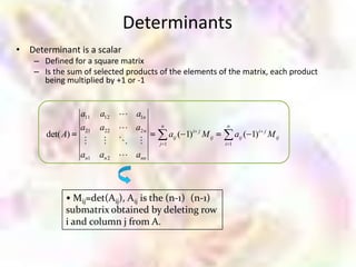 Determinants
• Determinant is a scalar
    – Defined for a square matrix
    – Is the sum of selected products of the elements of the matrix, each product
      being multiplied by +1 or -1


                 a11   a12     a1n
                 a21   a22     a2 n   n
                                                        i j
                                                                     n
       det( A)                               aij ( 1)         M ij         aij ( 1)i j M ij
                                   j 1                           i 1

                 an1   an 2    ann



            • Mij=det(Aij), Aij is the (n-1) (n-1)
            submatrix obtained by deleting row
            i and column j from A.
 