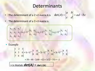 Determinants
                                                                              a b
• The determinant of a 2 ×2 matrix A is                      det(A)                 ad bc
                                                                              c d
• The determinant of a 3 ×3 matrix is

    a11 a12 a13
                       11
                            a22 a23          12
                                                  a21 a23          13
                                                                        a21 a22
    a21 a22 a23 a11 ( 1)              a12 ( 1)              a13 ( 1)
                            a32 a33               a31 a33               a31 a32
    a31 a32 a33


 Example
         1 2 3
                        5 6                         4 6           4 5
         4 5 6 1( 1)1 1                  2( 1)1 2        3( 1)1 3
                        8 10                        7 10          7 8
         7 8 10
                      50 48 2(40 42) 3(32 35)                      3

    • In Matlab: det(A)          = det(A)
 