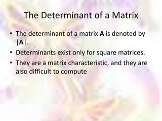 The Determinant of a Matrix
• The determinant of a matrix A is denoted by
  |A|.
• Determinants exist only for square matrices.
• They are a matrix characteristic, and they are
  also difficult to compute
 