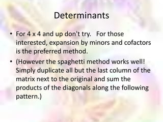 Determinants
• For 4 x 4 and up don't try. For those
  interested, expansion by minors and cofactors
  is the preferred method.
• (However the spaghetti method works well!
  Simply duplicate all but the last column of the
  matrix next to the original and sum the
  products of the diagonals along the following
  pattern.)
 