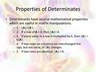 Properties of Determinates
• Determinants have several mathematical properties
  which are useful in matrix manipulations.
    – 1 |A|=|A'|.
    – 2. If a row of A = 0, then |A|= 0.
    – 3. If every value in a row is multiplied by k, then |A| =
      k|A|.
    – 4. If two rows (or columns) are interchanged the
      sign, but not value, of |A| changes.
    – 5. If two rows are identical, |A| = 0.
 