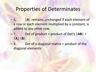 Properties of Determinates
– 6.     |A| remains unchanged if each element of
  a row or each element multiplied by a constant, is
  added to any other row.
– 7.     Det of product = product of Det's |AB| =
  |A| |B|
– 8.     Det of a diagonal matrix = product of the
  diagonal elements
 