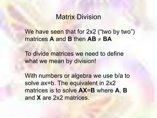 Matrix Division

We have seen that for 2x2 (“two by two”)
matrices A and B then AB BA

To divide matrices we need to define
what we mean by division!

With numbers or algebra we use b/a to
solve ax=b. The equivalent in 2x2
matrices is to solve AX=B where A, B
and X are 2x2 matrices.
 
