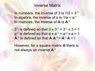 Inverse Matrix
In numbers, the inverse of 3 is 1/3 = 3-1
In algebra, the inverse of a is 1/a = a-1
In matrices, the inverse of A is A-1

3-1 is defined so that 3 x 3-1 = 3-1 x 3 = 1
a-1 is defined so that a x a-1 = a-1 x a = 1
A-1 is defined so that A A-1 = A-1 A = I

However, for a square matrix A there is
not always an inverse A-1
 