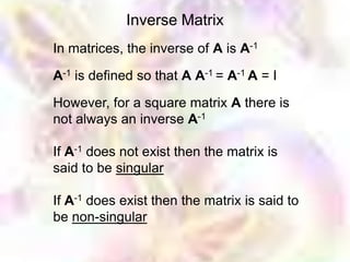 Inverse Matrix
In matrices, the inverse of A is A-1

A-1 is defined so that A A-1 = A-1 A = I

However, for a square matrix A there is
not always an inverse A-1

If A-1 does not exist then the matrix is
said to be singular

If A-1 does exist then the matrix is said to
be non-singular
 