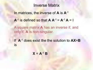 Inverse Matrix
In matrices, the inverse of A is A-1

A-1 is defined so that A A-1 = A-1 A = I

A square matrix A has an inverse if, and
only if, A is non-singular.

If A-1 does exist the the solution to AX=B
is

            X = A-1 B
 