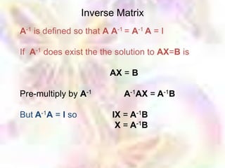 Inverse Matrix
A-1 is defined so that A A-1 = A-1 A = I

If A-1 does exist the the solution to AX=B is

                         AX = B

Pre-multiply by A-1         A-1AX = A-1B

But A-1A = I so          IX = A-1B
                          X = A-1B
 